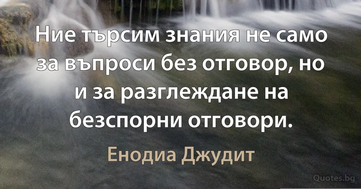 Ние търсим знания не само за въпроси без отговор, но и за разглеждане на безспорни отговори. (Енодиа Джудит)