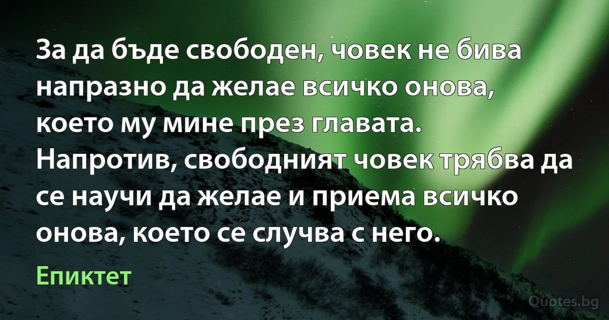 За да бъде свободен, човек не бива напразно да желае всичко онова, което му мине през главата. Напротив, свободният човек трябва да се научи да желае и приема всичко онова, което се случва с него. (Епиктет)