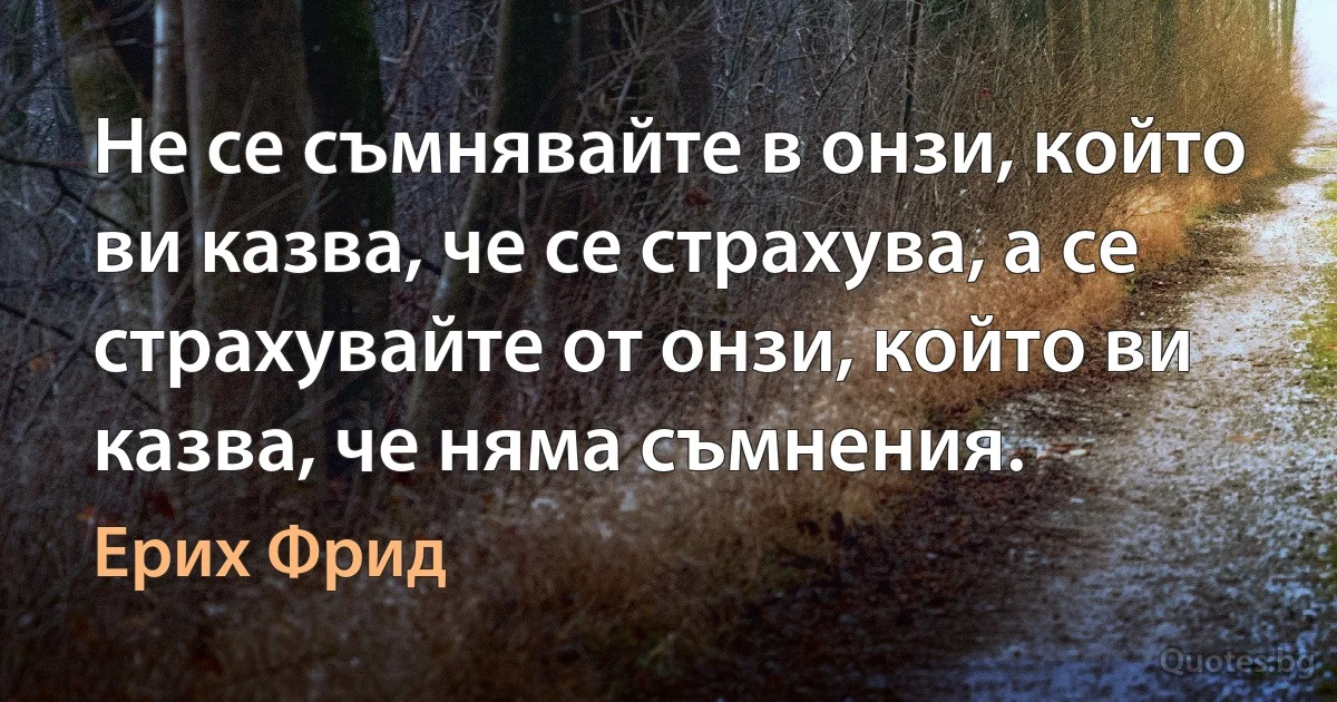 Не се съмнявайте в онзи, който ви казва, че се страхува, а се страхувайте от онзи, който ви казва, че няма съмнения. (Ерих Фрид)