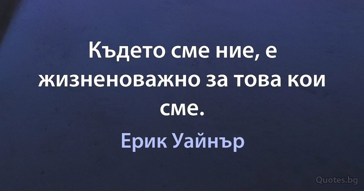 Където сме ние, е жизненоважно за това кои сме. (Ерик Уайнър)