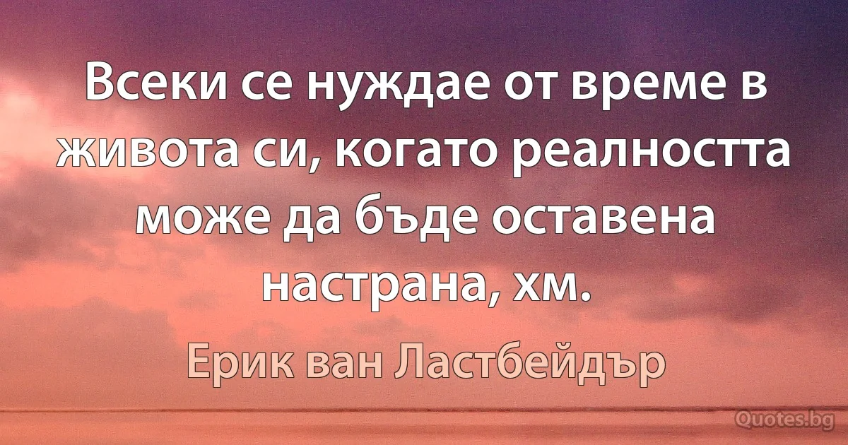 Всеки се нуждае от време в живота си, когато реалността може да бъде оставена настрана, хм. (Ерик ван Ластбейдър)