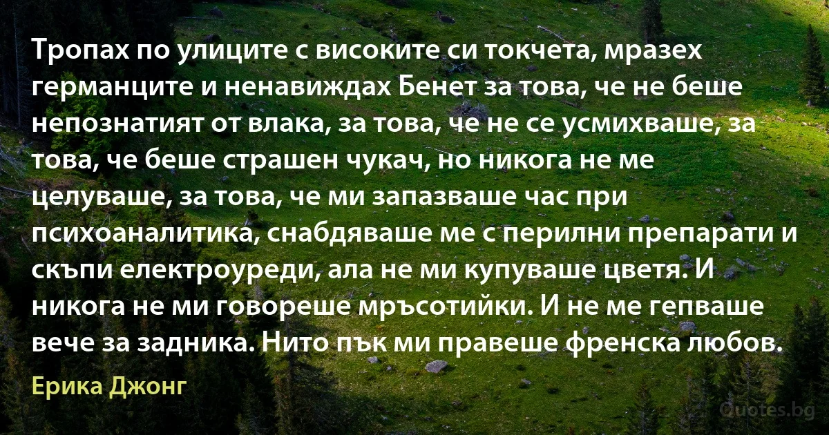 Тропах по улиците с високите си токчета, мразех германците и ненавиждах Бенет за това, че не беше непознатият от влака, за това, че не се усмихваше, за това, че беше страшен чукач, но никога не ме целуваше, за това, че ми запазваше час при психоаналитика, снабдяваше ме с перилни препарати и скъпи електроуреди, ала не ми купуваше цветя. И никога не ми говореше мръсотийки. И не ме гепваше вече за задника. Нито пък ми правеше френска любов. (Ерика Джонг)