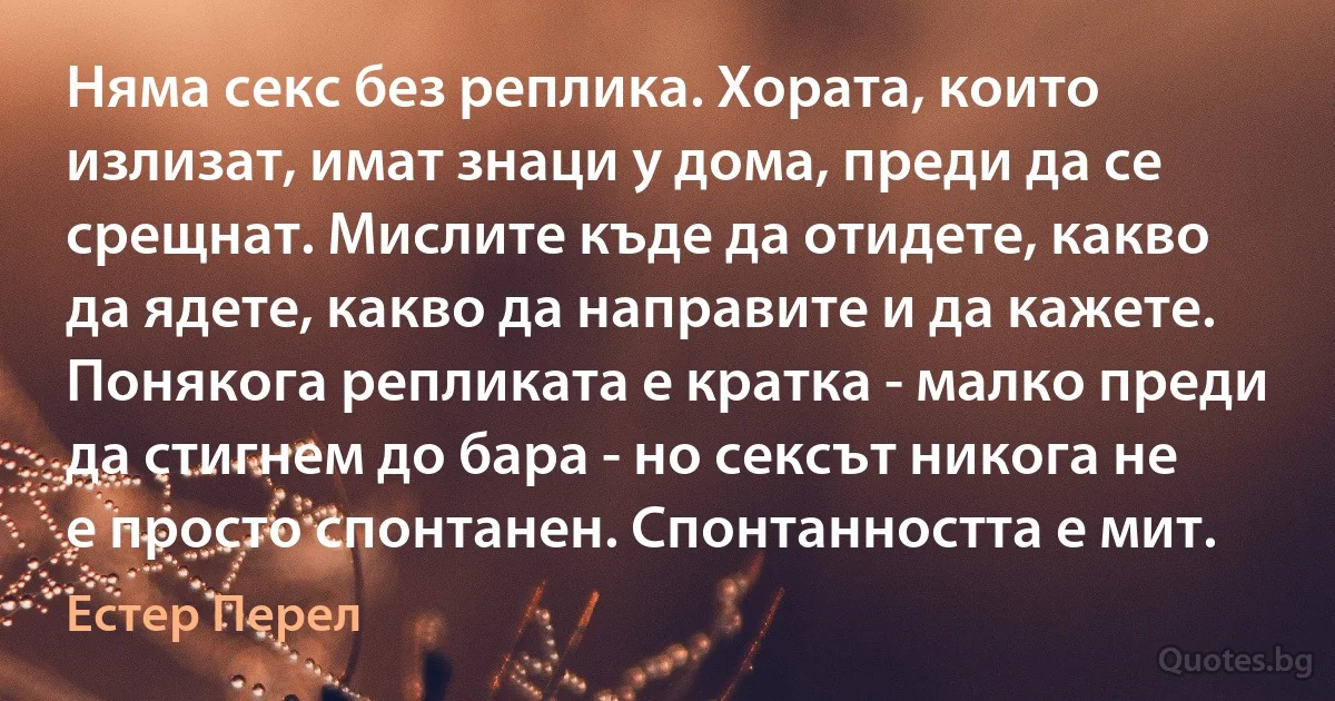 Няма секс без реплика. Хората, които излизат, имат знаци у дома, преди да се срещнат. Мислите къде да отидете, какво да ядете, какво да направите и да кажете. Понякога репликата е кратка - малко преди да стигнем до бара - но сексът никога не е просто спонтанен. Спонтанността е мит. (Естер Перел)