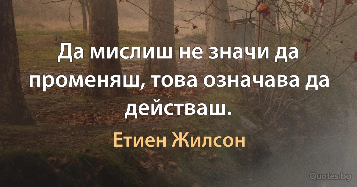 Да мислиш не значи да променяш, това означава да действаш. (Етиен Жилсон)