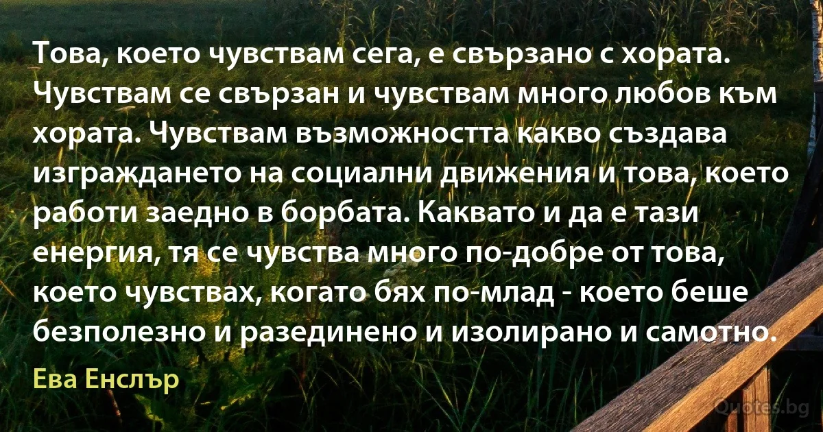 Това, което чувствам сега, е свързано с хората. Чувствам се свързан и чувствам много любов към хората. Чувствам възможността какво създава изграждането на социални движения и това, което работи заедно в борбата. Каквато и да е тази енергия, тя се чувства много по-добре от това, което чувствах, когато бях по-млад - което беше безполезно и разединено и изолирано и самотно. (Ева Енслър)