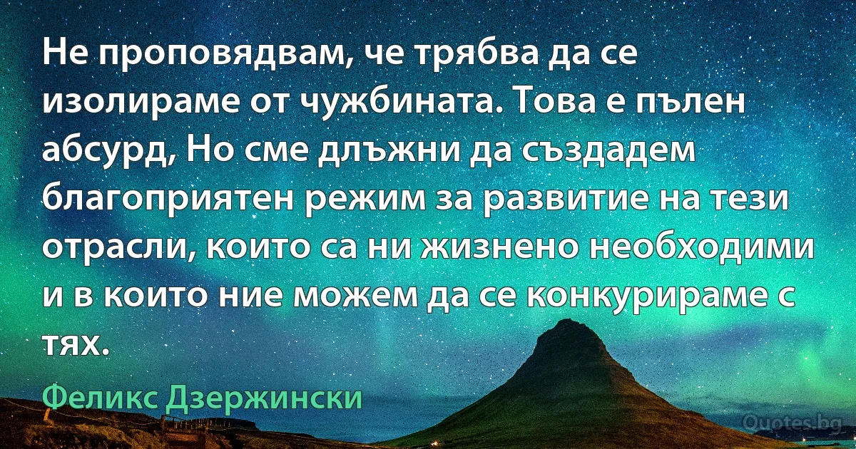 Не проповядвам, че трябва да се изолираме от чужбината. Това е пълен абсурд, Но сме длъжни да създадем благоприятен режим за развитие на тези отрасли, които са ни жизнено необходими и в които ние можем да се конкурираме с тях. (Феликс Дзержински)