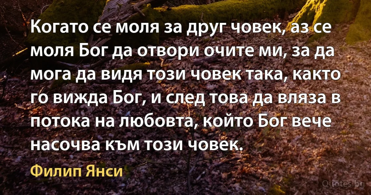 Когато се моля за друг човек, аз се моля Бог да отвори очите ми, за да мога да видя този човек така, както го вижда Бог, и след това да вляза в потока на любовта, който Бог вече насочва към този човек. (Филип Янси)