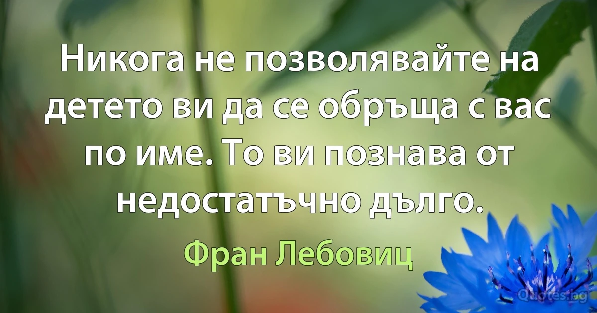 Никога не позволявайте на детето ви да се обръща с вас по име. То ви познава от недостатъчно дълго. (Фран Лебовиц)