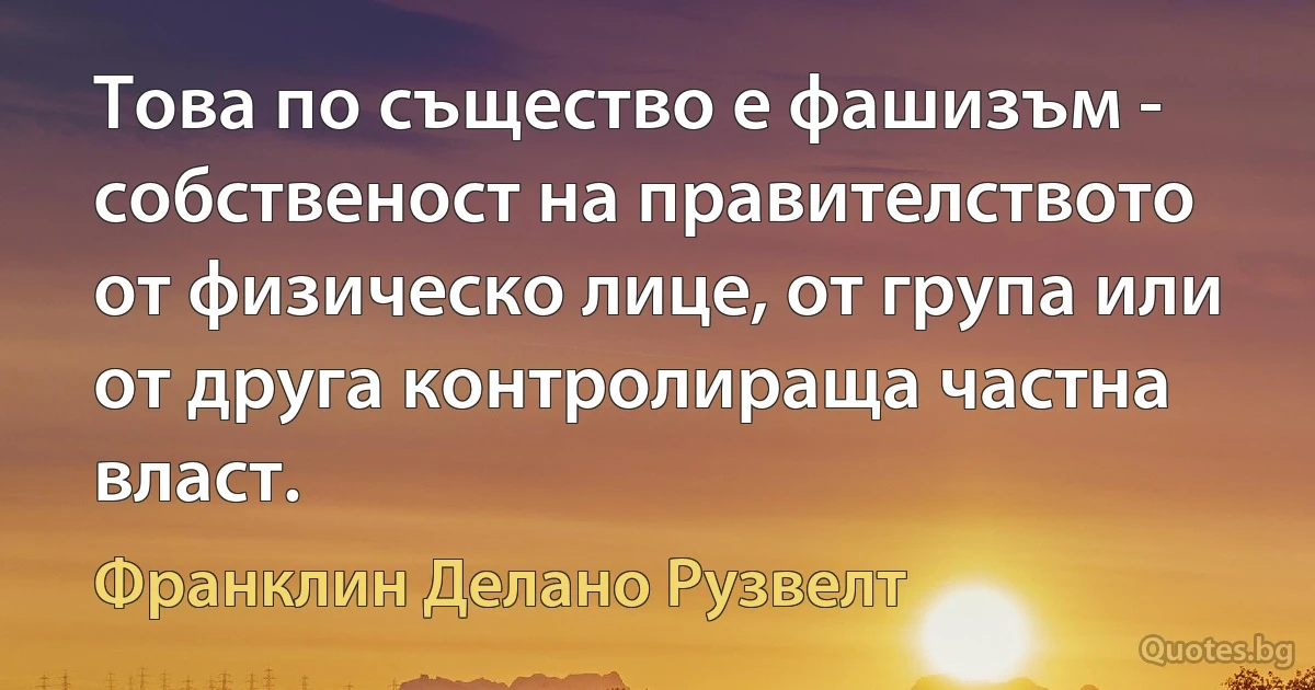 Това по същество е фашизъм - собственост на правителството от физическо лице, от група или от друга контролираща частна власт. (Франклин Делано Рузвелт)