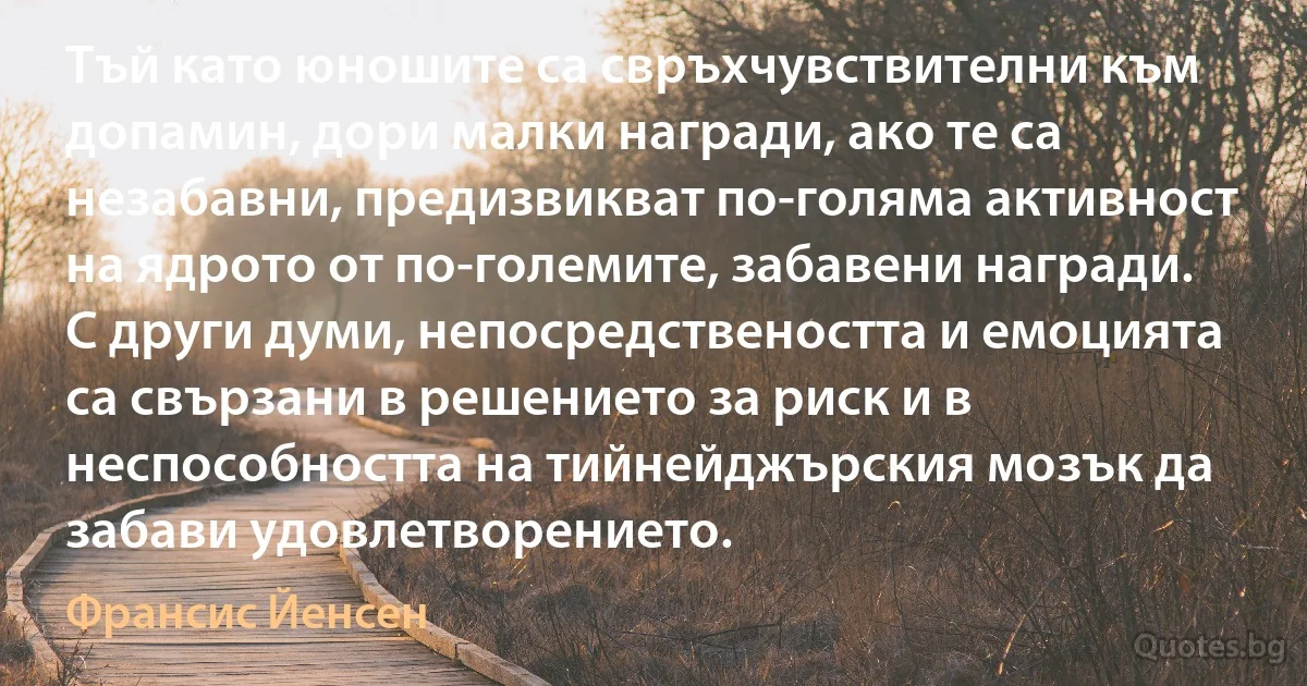 Тъй като юношите са свръхчувствителни към допамин, дори малки награди, ако те са незабавни, предизвикват по-голяма активност на ядрото от по-големите, забавени награди. С други думи, непосредствеността и емоцията са свързани в решението за риск и в неспособността на тийнейджърския мозък да забави удовлетворението. (Франсис Йенсен)