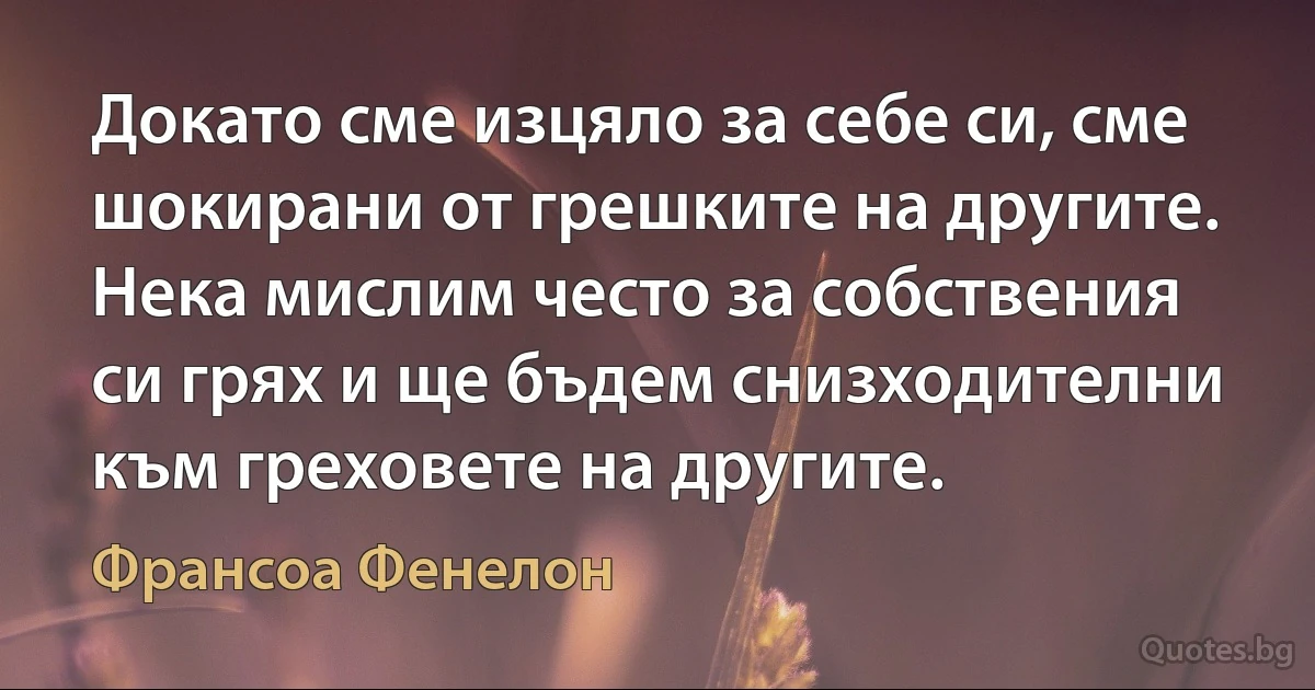 Докато сме изцяло за себе си, сме шокирани от грешките на другите. Нека мислим често за собствения си грях и ще бъдем снизходителни към греховете на другите. (Франсоа Фенелон)