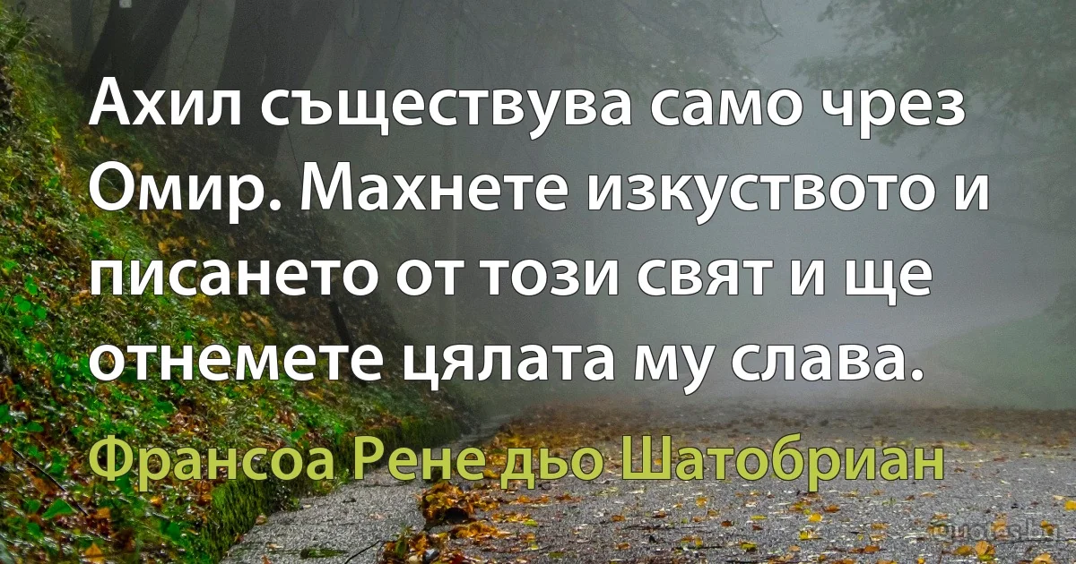 Ахил съществува само чрез Омир. Махнете изкуството и писането от този свят и ще отнемете цялата му слава. (Франсоа Рене дьо Шатобриан)