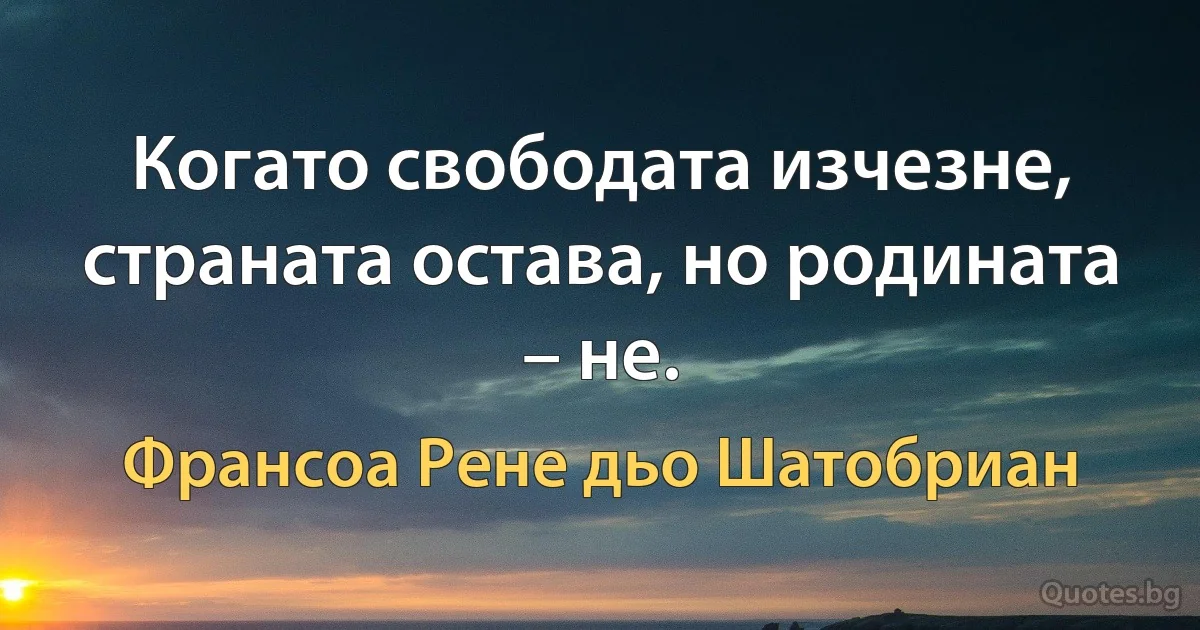 Когато свободата изчезне, страната остава, но родината – не. (Франсоа Рене дьо Шатобриан)