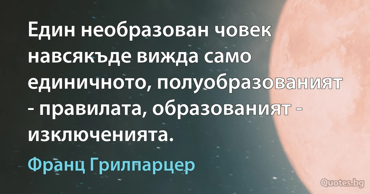 Един необразован човек навсякъде вижда само единичното, полуобразованият - правилата, образованият - изключенията. (Франц Грилпарцер)