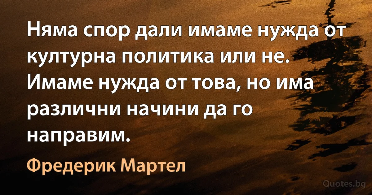 Няма спор дали имаме нужда от културна политика или не. Имаме нужда от това, но има различни начини да го направим. (Фредерик Мартел)