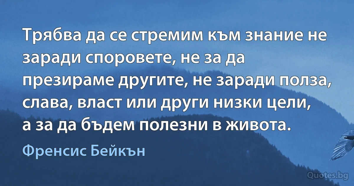 Трябва да се стремим към знание не заради споровете, не за да презираме другите, не заради полза, слава, власт или други низки цели, а за да бъдем полезни в живота. (Френсис Бейкън)