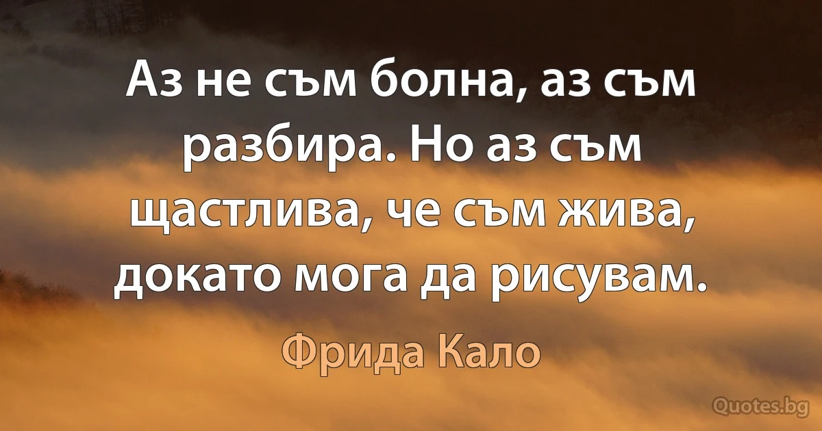 Аз не съм болна, аз съм разбира. Но аз съм щастлива, че съм жива, докато мога да рисувам. (Фрида Кало)