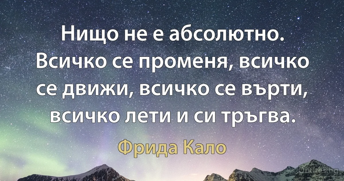 Нищо не е абсолютно. Всичко се променя, всичко се движи, всичко се върти, всичко лети и си тръгва. (Фрида Кало)