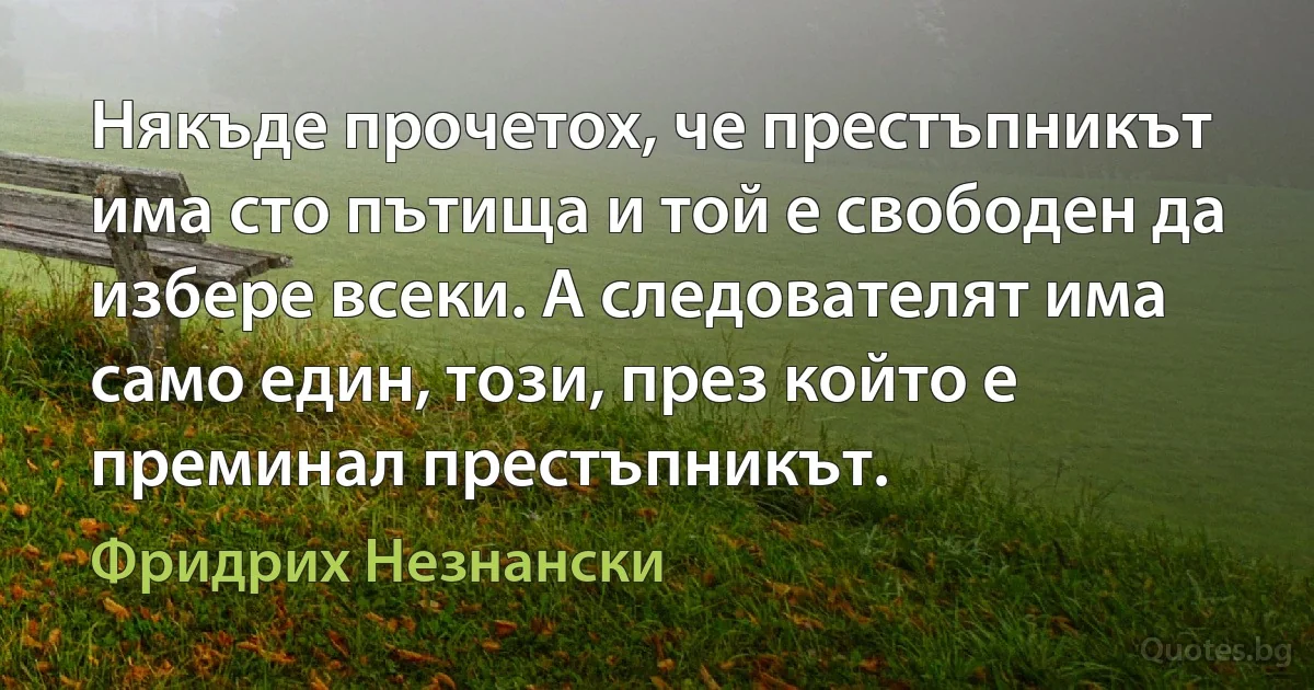 Някъде прочетох, че престъпникът има сто пътища и той е свободен да избере всеки. А следователят има само един, този, през който е преминал престъпникът. (Фридрих Незнански)