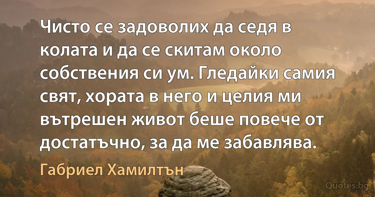 Чисто се задоволих да седя в колата и да се скитам около собствения си ум. Гледайки самия свят, хората в него и целия ми вътрешен живот беше повече от достатъчно, за да ме забавлява. (Габриел Хамилтън)