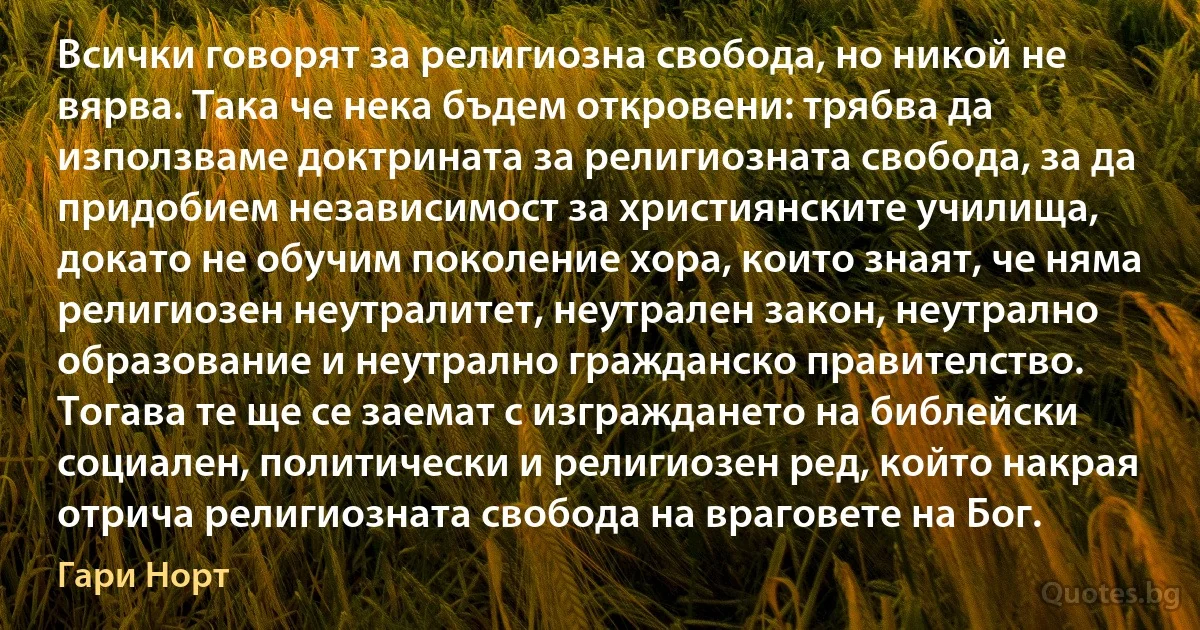 Всички говорят за религиозна свобода, но никой не вярва. Така че нека бъдем откровени: трябва да използваме доктрината за религиозната свобода, за да придобием независимост за християнските училища, докато не обучим поколение хора, които знаят, че няма религиозен неутралитет, неутрален закон, неутрално образование и неутрално гражданско правителство. Тогава те ще се заемат с изграждането на библейски социален, политически и религиозен ред, който накрая отрича религиозната свобода на враговете на Бог. (Гари Норт)