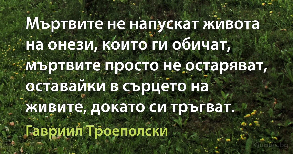 Мъртвите не напускат живота на онези, които ги обичат, мъртвите просто не остаряват, оставайки в сърцето на живите, докато си тръгват. (Гавриил Троеполски)