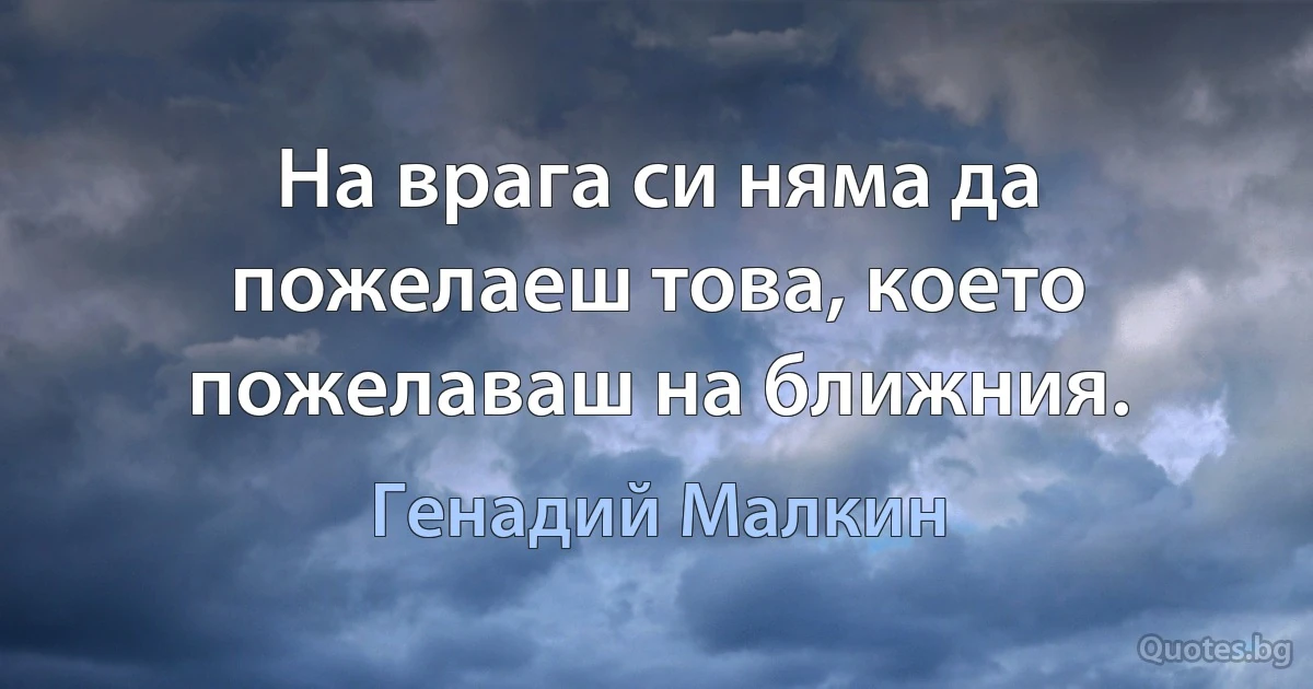 На врага си няма да пожелаеш това, което пожелаваш на ближния. (Генадий Малкин)