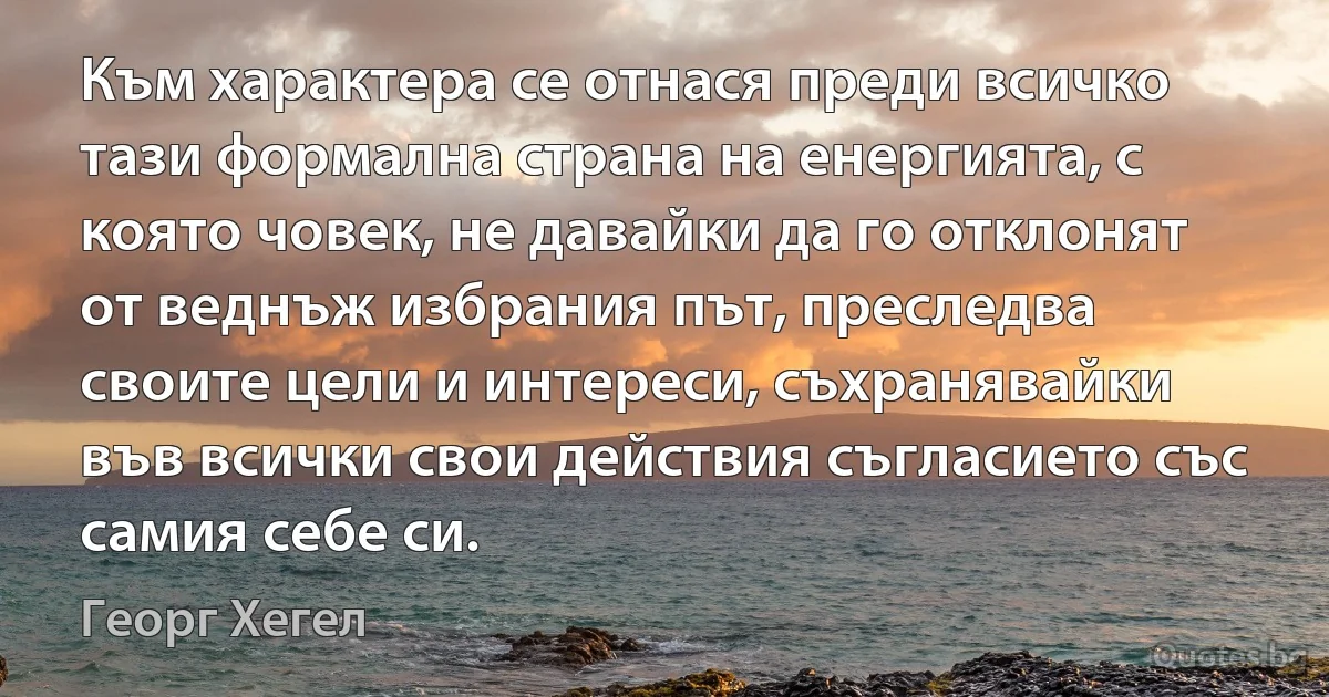 Към характера се отнася преди всичко тази формална страна на енергията, с която човек, не давайки да го отклонят от веднъж избрания път, преследва своите цели и интереси, съхранявайки във всички свои действия съгласието със самия себе си. (Георг Хегел)