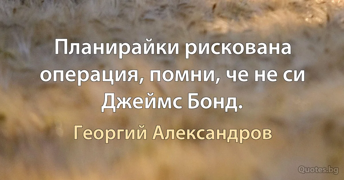 Планирайки рискована операция, помни, че не си Джеймс Бонд. (Георгий Александров)