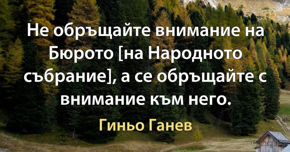 Не обръщайте внимание на Бюрото [на Народното събрание], а се обръщайте с внимание към него. (Гиньо Ганев)