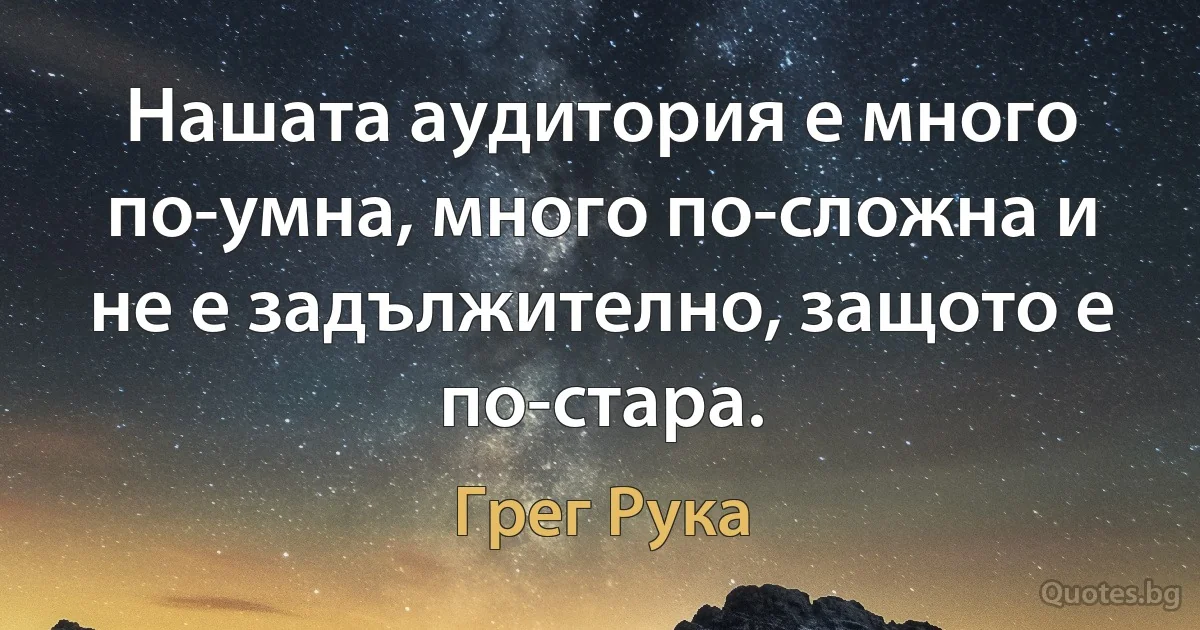 Нашата аудитория е много по-умна, много по-сложна и не е задължително, защото е по-стара. (Грег Рука)