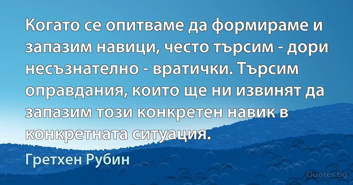 Когато се опитваме да формираме и запазим навици, често търсим - дори несъзнателно - вратички. Търсим оправдания, които ще ни извинят да запазим този конкретен навик в конкретната ситуация. (Гретхен Рубин)