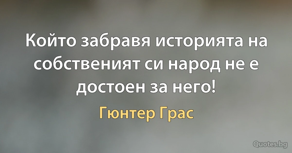 Който забравя историята на собственият си народ не е достоен за него! (Гюнтер Грас)