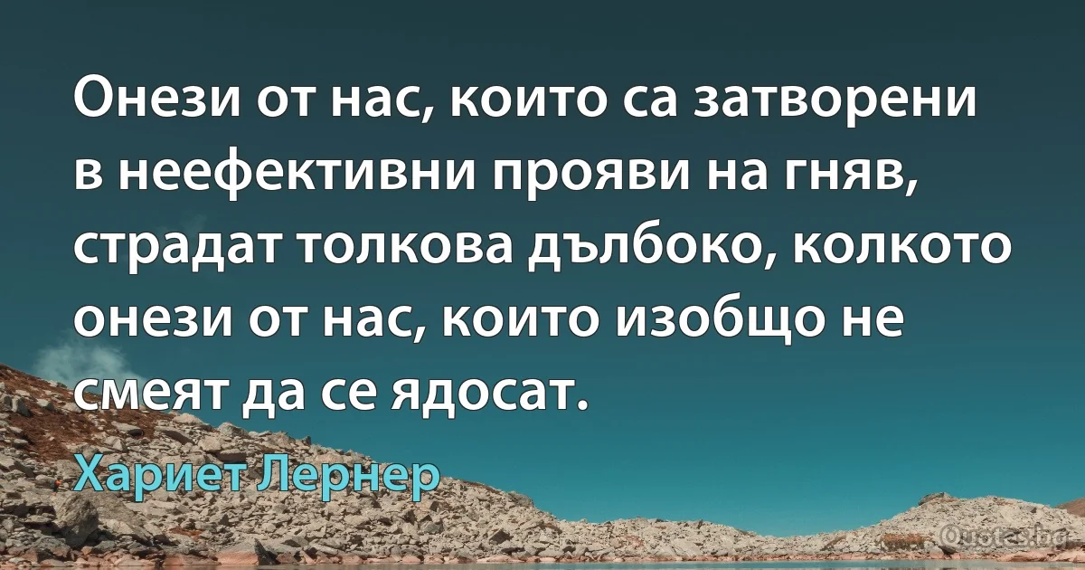 Онези от нас, които са затворени в неефективни прояви на гняв, страдат толкова дълбоко, колкото онези от нас, които изобщо не смеят да се ядосат. (Хариет Лернер)