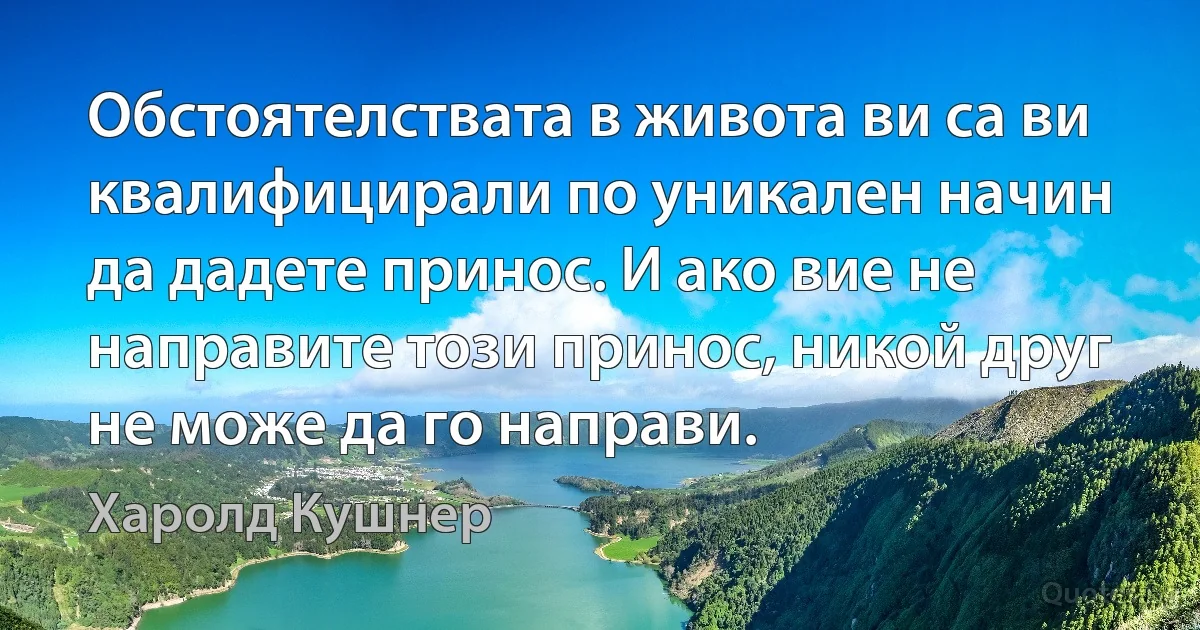 Обстоятелствата в живота ви са ви квалифицирали по уникален начин да дадете принос. И ако вие не направите този принос, никой друг не може да го направи. (Харолд Кушнер)