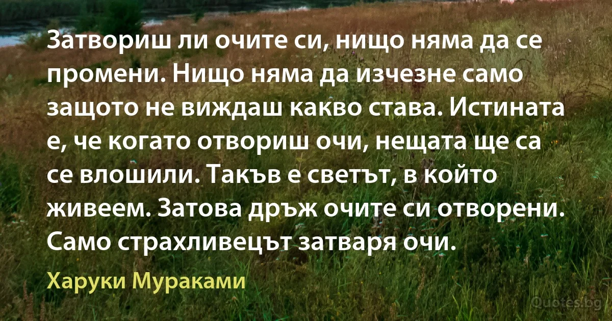 Затвориш ли очите си, нищо няма да се промени. Нищо няма да изчезне само защото не виждаш какво става. Истината е, че когато отвориш очи, нещата ще са се влошили. Такъв е светът, в който живеем. Затова дръж очите си отворени. Само страхливецът затваря очи. (Харуки Мураками)