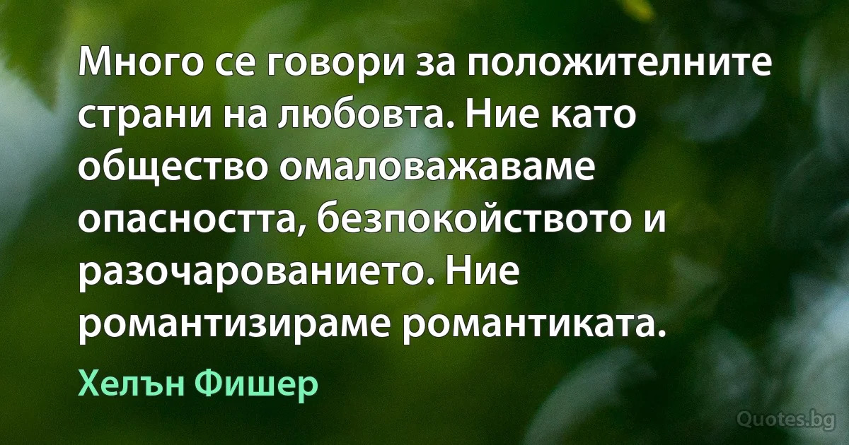 Много се говори за положителните страни на любовта. Ние като общество омаловажаваме опасността, безпокойството и разочарованието. Ние романтизираме романтиката. (Хелън Фишер)