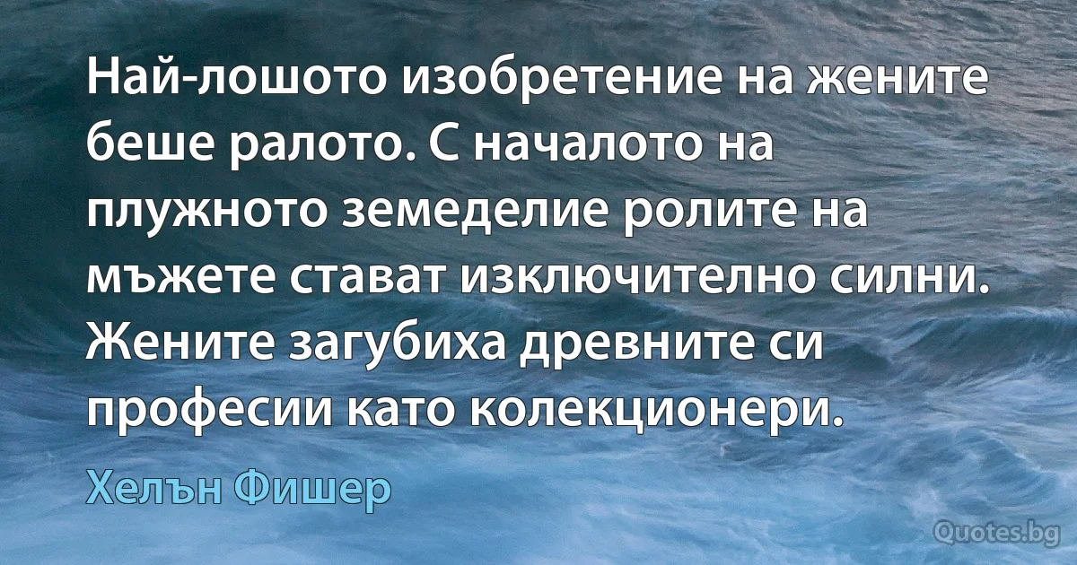 Най-лошото изобретение на жените беше ралото. С началото на плужното земеделие ролите на мъжете стават изключително силни. Жените загубиха древните си професии като колекционери. (Хелън Фишер)