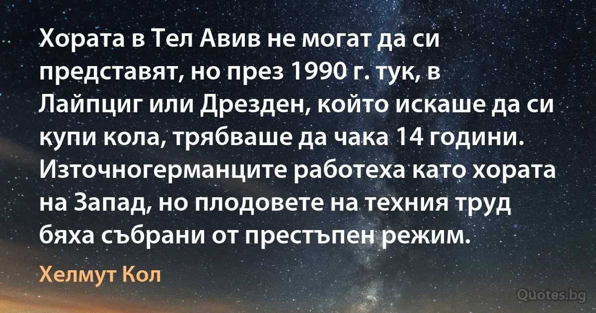 Хората в Тел Авив не могат да си представят, но през 1990 г. тук, в Лайпциг или Дрезден, който искаше да си купи кола, трябваше да чака 14 години. Източногерманците работеха като хората на Запад, но плодовете на техния труд бяха събрани от престъпен режим. (Хелмут Кол)