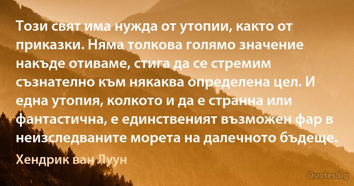 Този свят има нужда от утопии, както от приказки. Няма толкова голямо значение накъде отиваме, стига да се стремим съзнателно към някаква определена цел. И една утопия, колкото и да е странна или фантастична, е единственият възможен фар в неизследваните морета на далечното бъдеще. (Хендрик ван Луун)