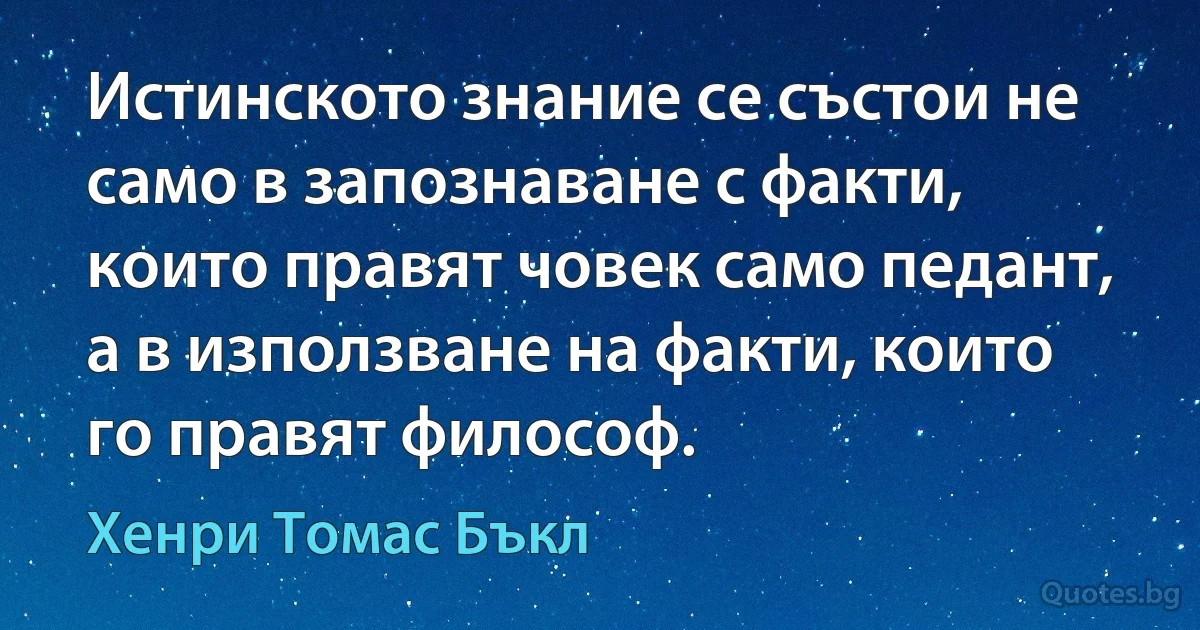 Истинското знание се състои не само в запознаване с факти, които правят човек само педант, а в използване на факти, които го правят философ. (Хенри Томас Бъкл)