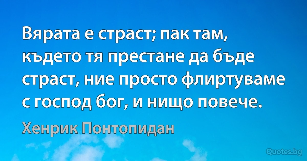 Вярата е страст; пак там, където тя престане да бъде страст, ние просто флиртуваме с господ бог, и нищо повече. (Хенрик Понтопидан)