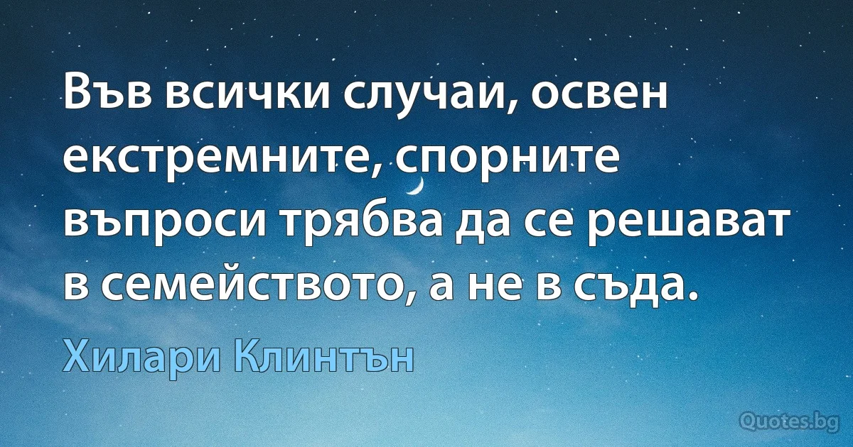 Във всички случаи, освен екстремните, спорните въпроси трябва да се решават в семейството, а не в съда. (Хилари Клинтън)