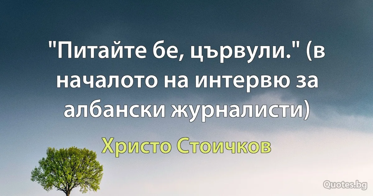 "Питайте бе, цървули." (в началото на интервю за албански журналисти) (Христо Стоичков)