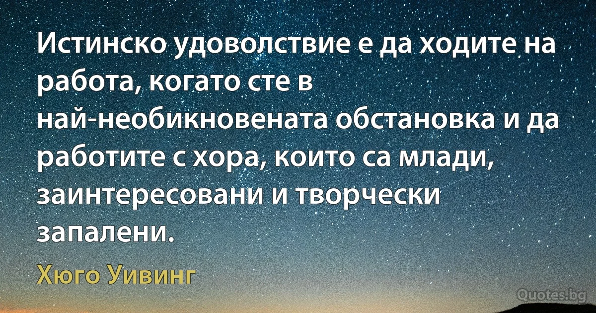 Истинско удоволствие е да ходите на работа, когато сте в най-необикновената обстановка и да работите с хора, които са млади, заинтересовани и творчески запалени. (Хюго Уивинг)