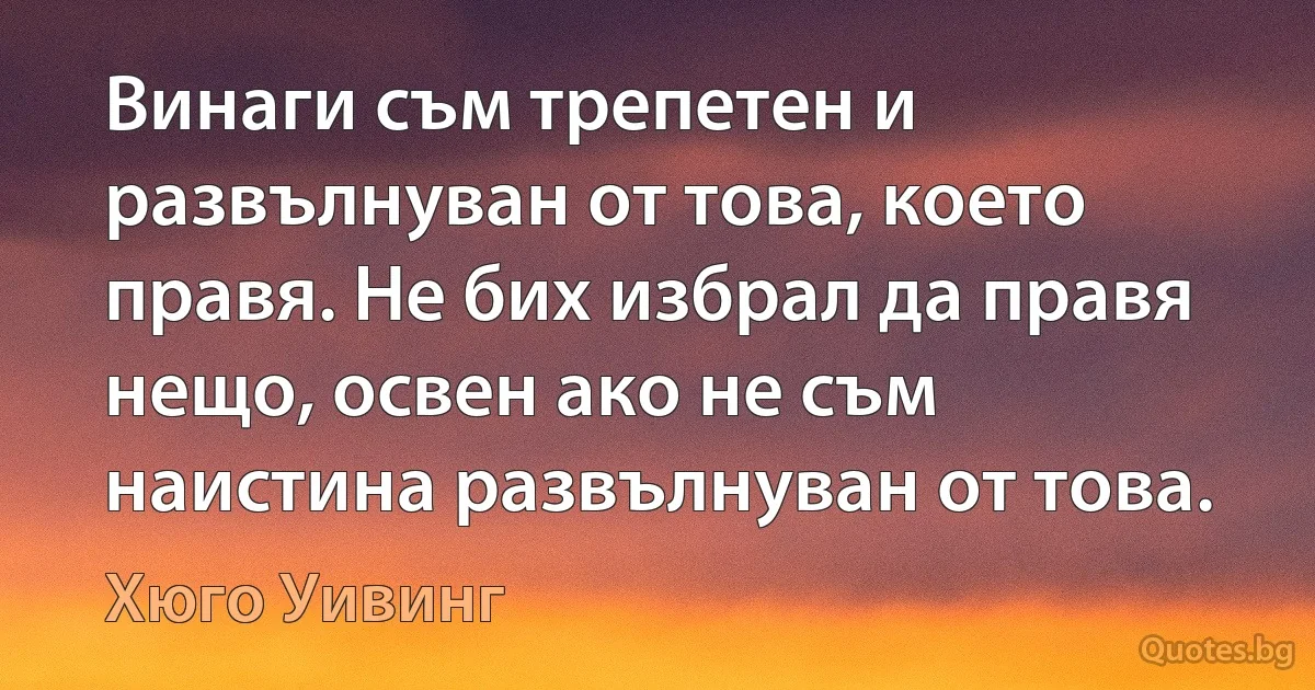 Винаги съм трепетен и развълнуван от това, което правя. Не бих избрал да правя нещо, освен ако не съм наистина развълнуван от това. (Хюго Уивинг)