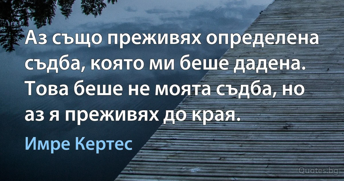 Аз също преживях определена съдба, която ми беше дадена. Това беше не моята съдба, но аз я преживях до края. (Имре Кертес)