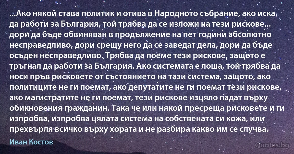 ...Ако някой става политик и отива в Народното събрание, ако иска да работи за България, той трябва да се изложи на тези рискове... дори да бъде обвиняван в продължение на пет години абсолютно несправедливо, дори срещу него да се заведат дела, дори да бъде осъден несправедливо. Трябва да поеме тези рискове, защото е тръгнал да работи за България. Ако системата е лоша, той трябва да носи пръв рисковете от състоянието на тази система, защото, ако политиците не ги поемат, ако депутатите не ги поемат тези рискове, ако магистратите не ги поемат, тези рискове изцяло падат върху обикновения гражданин. Така че или някой пресреща рисковете и ги изпробва, изпробва цялата система на собствената си кожа, или прехвърля всичко върху хората и не разбира какво им се случва. (Иван Костов)