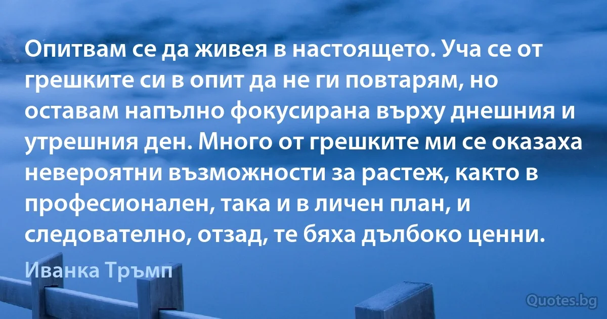 Опитвам се да живея в настоящето. Уча се от грешките си в опит да не ги повтарям, но оставам напълно фокусирана върху днешния и утрешния ден. Много от грешките ми се оказаха невероятни възможности за растеж, както в професионален, така и в личен план, и следователно, отзад, те бяха дълбоко ценни. (Иванка Тръмп)