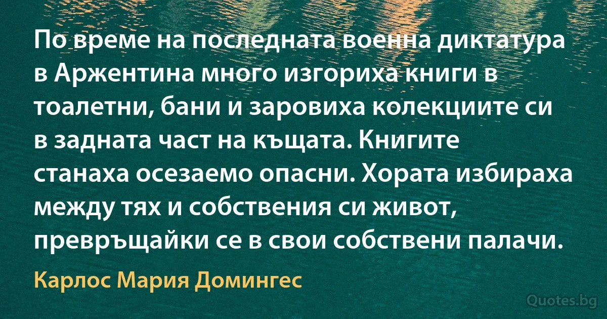 По време на последната военна диктатура в Аржентина много изгориха книги в тоалетни, бани и заровиха колекциите си в задната част на къщата. Книгите станаха осезаемо опасни. Хората избираха между тях и собствения си живот, превръщайки се в свои собствени палачи. (Карлос Мария Домингес)